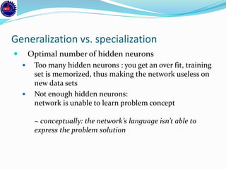 Generalization vs. specialization
 Optimal number of hidden neurons
 Too many hidden neurons : you get an over fit, training
set is memorized, thus making the network useless on
new data sets
 Not enough hidden neurons:
network is unable to learn problem concept
~ conceptually: the network’s language isn’t able to
express the problem solution
 