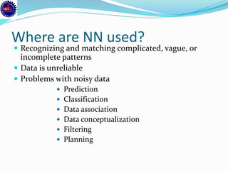 Where are NN used?
 Recognizing and matching complicated, vague, or
incomplete patterns
 Data is unreliable
 Problems with noisy data
 Prediction
 Classification
 Data association
 Data conceptualization
 Filtering
 Planning
 