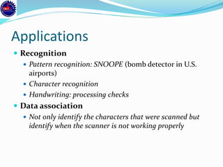 Applications
 Recognition
 Pattern recognition: SNOOPE (bomb detector in U.S.
airports)
 Character recognition
 Handwriting: processing checks
 Data association
 Not only identify the characters that were scanned but
identify when the scanner is not working properly
 