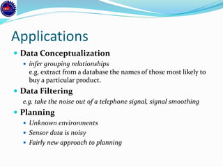 Applications
 Data Conceptualization
 infer grouping relationships
e.g. extract from a database the names of those most likely to
buy a particular product.
 Data Filtering
e.g. take the noise out of a telephone signal, signal smoothing
 Planning
 Unknown environments
 Sensor data is noisy
 Fairly new approach to planning
 