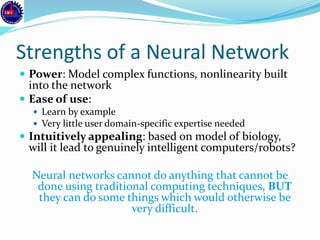 Strengths of a Neural Network
 Power: Model complex functions, nonlinearity built
into the network
 Ease of use:
 Learn by example
 Very little user domain-specific expertise needed
 Intuitively appealing: based on model of biology,
will it lead to genuinely intelligent computers/robots?
Neural networks cannot do anything that cannot be
done using traditional computing techniques, BUT
they can do some things which would otherwise be
very difficult.
 