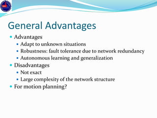 General Advantages
 Advantages
 Adapt to unknown situations
 Robustness: fault tolerance due to network redundancy
 Autonomous learning and generalization
 Disadvantages
 Not exact
 Large complexity of the network structure
 For motion planning?
 