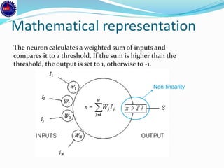Mathematical representation
The neuron calculates a weighted sum of inputs and
compares it to a threshold. If the sum is higher than the
threshold, the output is set to 1, otherwise to -1.
Non-linearity
 