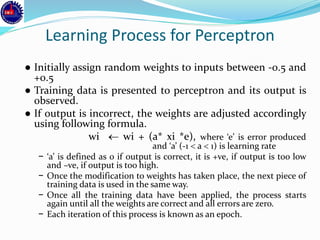 Learning Process for Perceptron
● Initially assign random weights to inputs between -0.5 and
+0.5
● Training data is presented to perceptron and its output is
observed.
● If output is incorrect, the weights are adjusted accordingly
using following formula.
wi  wi + (a* xi *e), where ‘e’ is error produced
and ‘a’ (-1  a  1) is learning rate
− ‘a’ is defined as 0 if output is correct, it is +ve, if output is too low
and –ve, if output is too high.
− Once the modification to weights has taken place, the next piece of
training data is used in the same way.
− Once all the training data have been applied, the process starts
again until all the weights are correct and all errors are zero.
− Each iteration of this process is known as an epoch.
 