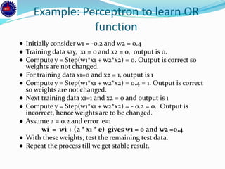 Example: Perceptron to learn OR
function
● Initially consider w1 = -0.2 and w2 = 0.4
● Training data say, x1 = 0 and x2 = 0, output is 0.
● Compute y = Step(w1*x1 + w2*x2) = 0. Output is correct so
weights are not changed.
● For training data x1=0 and x2 = 1, output is 1
● Compute y = Step(w1*x1 + w2*x2) = 0.4 = 1. Output is correct
so weights are not changed.
● Next training data x1=1 and x2 = 0 and output is 1
● Compute y = Step(w1*x1 + w2*x2) = - 0.2 = 0. Output is
incorrect, hence weights are to be changed.
● Assume a = 0.2 and error e=1
wi = wi + (a * xi * e) gives w1 = 0 and w2 =0.4
● With these weights, test the remaining test data.
● Repeat the process till we get stable result.
 
