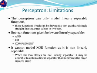 Perceptron: Limitations
● The perceptron can only model linearly separable
functions,
− those functions which can be drawn in 2-dim graph and single
straight line separates values in two part.
● Boolean functions given below are linearly separable:
− AND
− OR
− COMPLEMENT
● It cannot model XOR function as it is non linearly
separable.
− When the two classes are not linearly separable, it may be
desirable to obtain a linear separator that minimizes the mean
squared error.
 