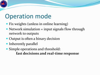 Operation mode
 Fix weights (unless in online learning)
 Network simulation = input signals flow through
network to outputs
 Output is often a binary decision
 Inherently parallel
 Simple operations and threshold:
fast decisions and real-time response
 