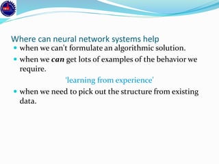 Where can neural network systems help
 when we can't formulate an algorithmic solution.
 when we can get lots of examples of the behavior we
require.
‘learning from experience’
 when we need to pick out the structure from existing
data.
 