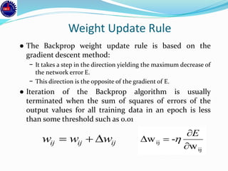 Weight Update Rule
● The Backprop weight update rule is based on the
gradient descent method:
− It takes a step in the direction yielding the maximum decrease of
the network error E.
− This direction is the opposite of the gradient of E.
● Iteration of the Backprop algorithm is usually
terminated when the sum of squares of errors of the
output values for all training data in an epoch is less
than some threshold such as 0.01
ijijij www 
ij
ij
w
-w



E

 