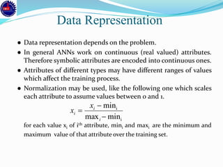 ● Data representation depends on the problem.
● In general ANNs work on continuous (real valued) attributes.
Therefore symbolic attributes are encoded into continuous ones.
● Attributes of different types may have different ranges of values
which affect the training process.
● Normalization may be used, like the following one which scales
each attribute to assume values between 0 and 1.
for each value xi of ith attribute, mini and maxi are the minimum and
maximum value of that attribute over the training set.
Data Representation
i
i
minmax
min



i
i
i
x
x
 