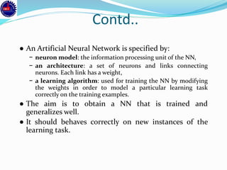 Contd..
● An Artificial Neural Network is specified by:
− neuron model: the information processing unit of the NN,
− an architecture: a set of neurons and links connecting
neurons. Each link has a weight,
− a learning algorithm: used for training the NN by modifying
the weights in order to model a particular learning task
correctly on the training examples.
● The aim is to obtain a NN that is trained and
generalizes well.
● It should behaves correctly on new instances of the
learning task.
 