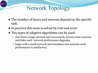 ● The number of layers and neurons depend on the specific
task.
● In practice this issue is solved by trial and error.
● Two types of adaptive algorithms can be used:
− start from a large network and successively remove some neurons
and links until network performance degrades.
− begin with a small network and introduce new neurons until
performance is satisfactory.
Network Topology
 