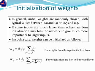 Initialization of weights
● In general, initial weights are randomly chosen, with
typical values between -1.0 and 1.0 or -0.5 and 0.5.
● If some inputs are much larger than others, random
initialization may bias the network to give much more
importance to larger inputs.
● In such a case, weights can be initialized as follows:


Ni
N
,...,1
|x|
1
2
1
ij i
w For weights from the input to the first layer
For weights from the first to the second layer


Ni
N
i
,...,1
)xw(
1
2
1
jk ij
w 
 