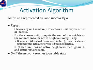 Activation Algorithm
Active unit represented by 1 and inactive by 0.
● Repeat
− Choose any unit randomly. The chosen unit may be active
or inactive.
− For the chosen unit, compute the sum of the weights on
the connection to the active neighbours only, if any.
▪ If sum > 0 (threshold is assumed to be 0), then the chosen
unit becomes active, otherwise it becomes inactive.
− If chosen unit has no active neighbours then ignore it,
and status remains same.
● Until the network reaches to a stable state
 