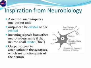 Inspiration from Neurobiology
 A neuron: many-inputs /
one-output unit
 output can be excited or not
excited
 incoming signals from other
neurons determine if the
neuron shall excite ("fire")
 Output subject to
attenuation in the synapses,
which are junction parts of
the neuron
 