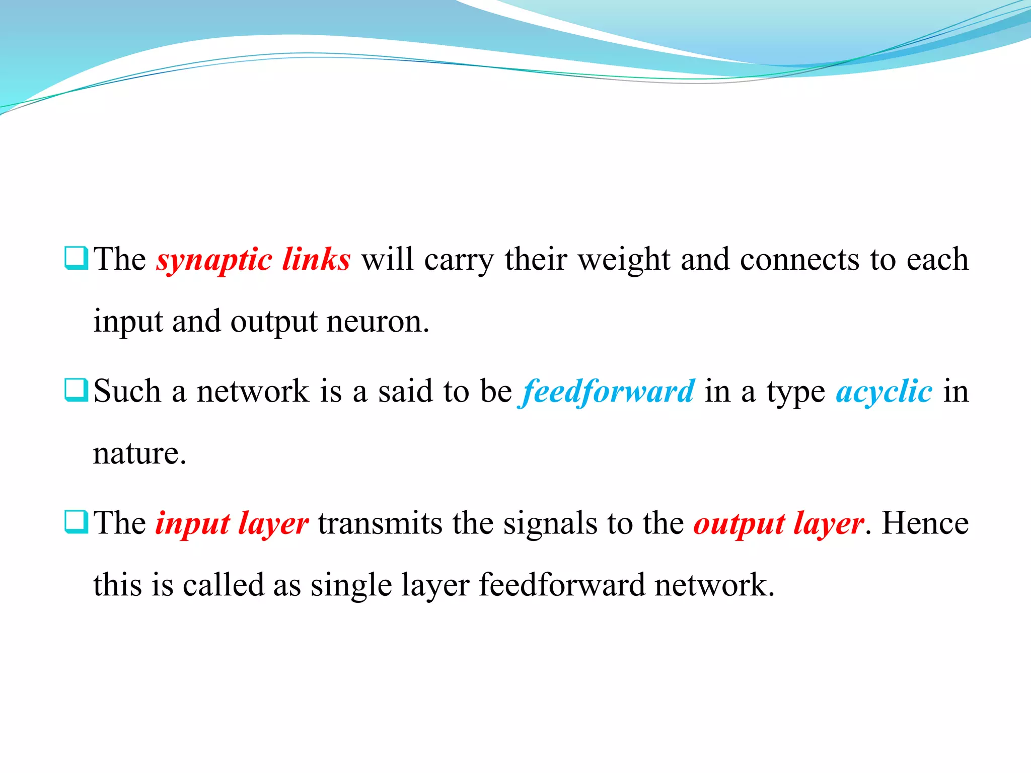The synaptic links will carry their weight and connects to each
input and output neuron.
Such a network is a said to be feedforward in a type acyclic in
nature.
The input layer transmits the signals to the output layer. Hence
this is called as single layer feedforward network.
 