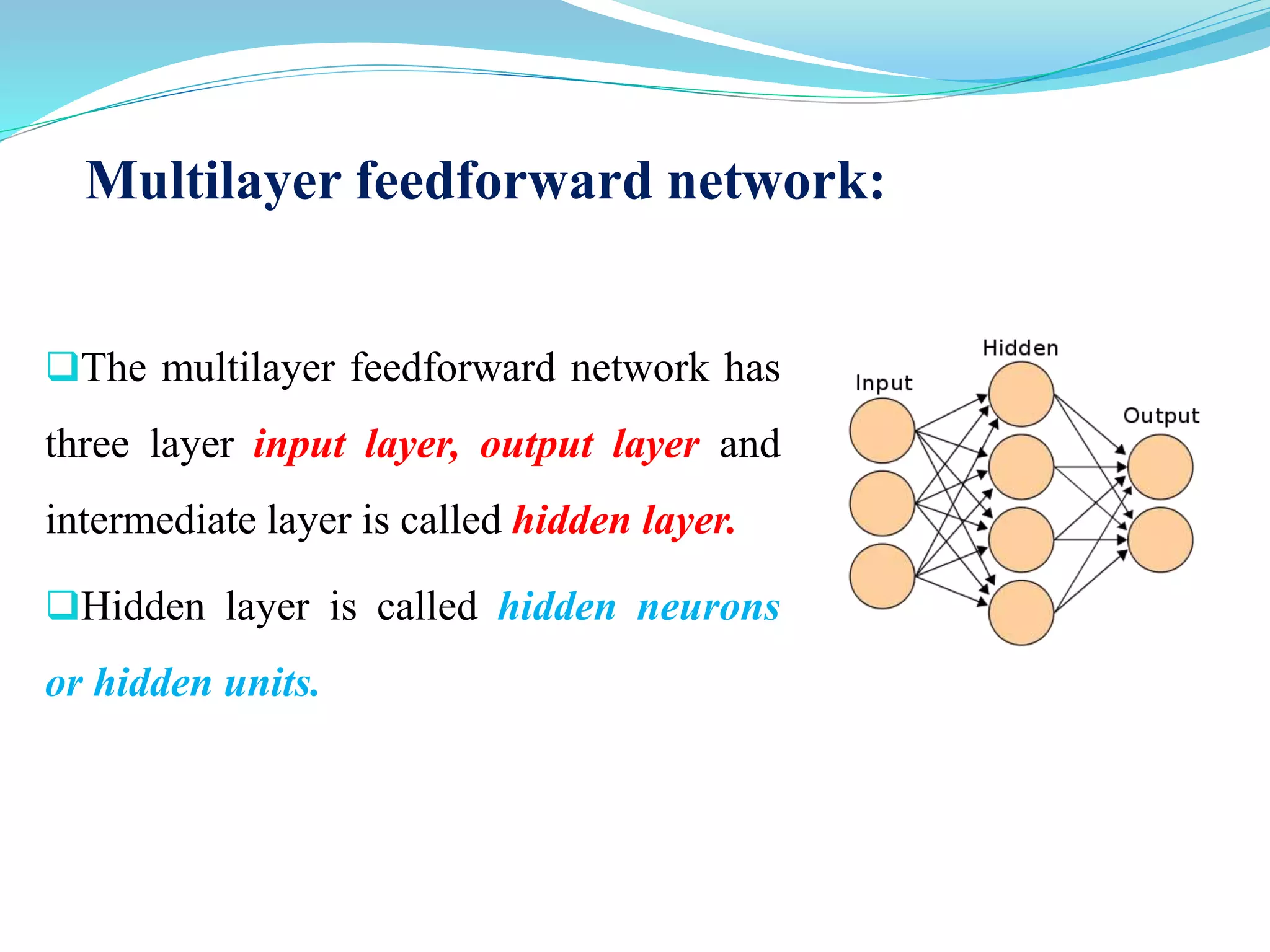 Multilayer feedforward network:
The multilayer feedforward network has
three layer input layer, output layer and
intermediate layer is called hidden layer.
Hidden layer is called hidden neurons
or hidden units.
 