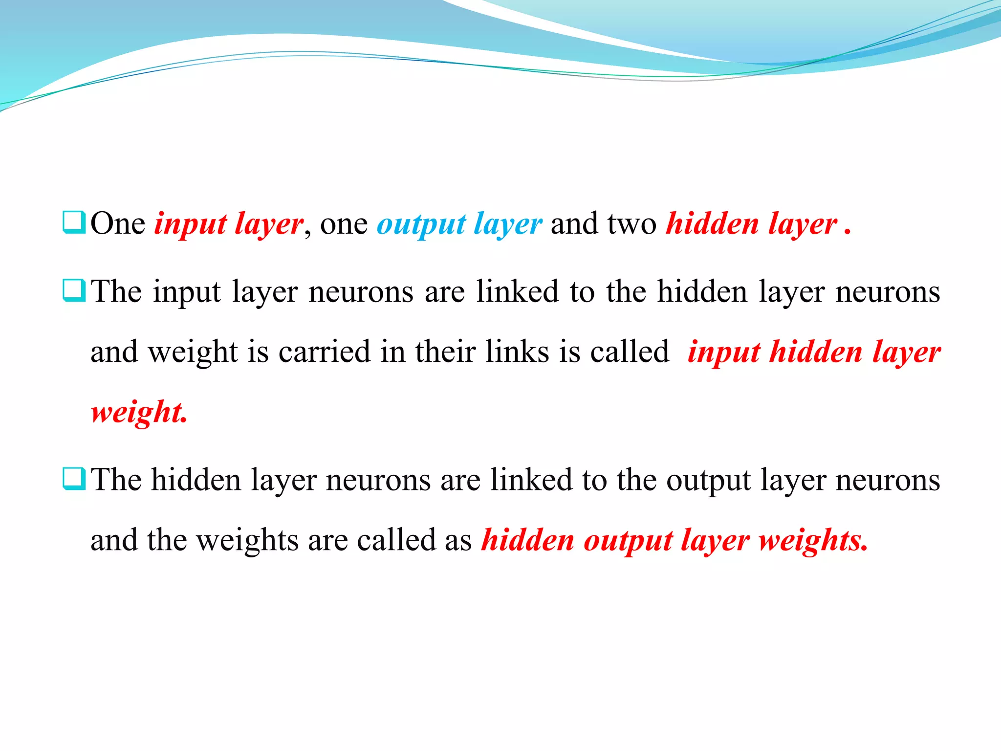 One input layer, one output layer and two hidden layer .
The input layer neurons are linked to the hidden layer neurons
and weight is carried in their links is called input hidden layer
weight.
The hidden layer neurons are linked to the output layer neurons
and the weights are called as hidden output layer weights.
 