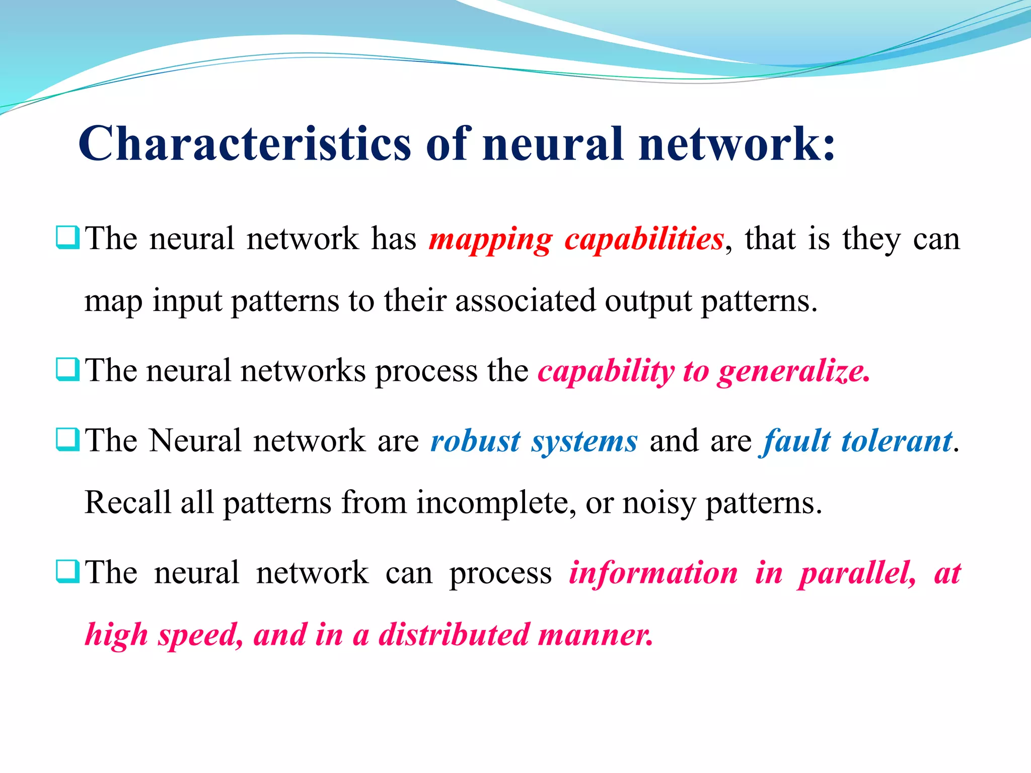 Characteristics of neural network:
The neural network has mapping capabilities, that is they can
map input patterns to their associated output patterns.
The neural networks process the capability to generalize.
The Neural network are robust systems and are fault tolerant.
Recall all patterns from incomplete, or noisy patterns.
The neural network can process information in parallel, at
high speed, and in a distributed manner.
 