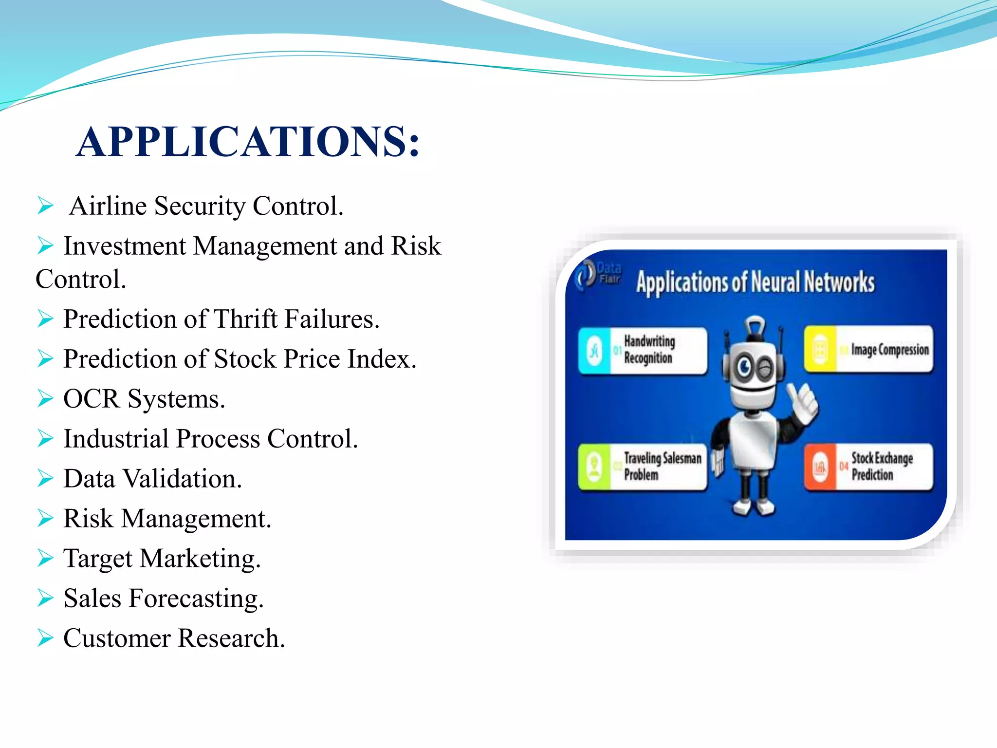 APPLICATIONS:
 Airline Security Control.
 Investment Management and Risk
Control.
 Prediction of Thrift Failures.
 Prediction of Stock Price Index.
 OCR Systems.
 Industrial Process Control.
 Data Validation.
 Risk Management.
 Target Marketing.
 Sales Forecasting.
 Customer Research.
 