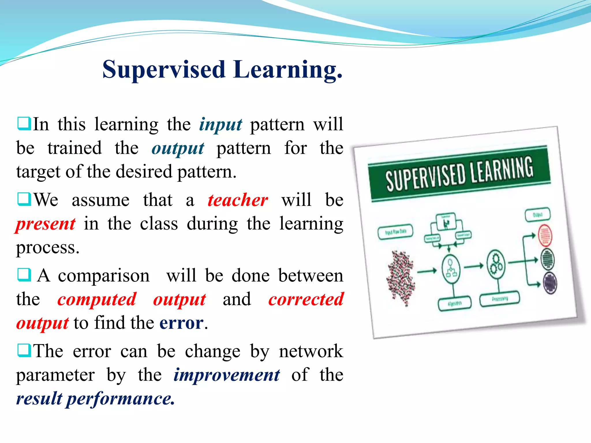 Supervised Learning.
In this learning the input pattern will
be trained the output pattern for the
target of the desired pattern.
We assume that a teacher will be
present in the class during the learning
process.
 A comparison will be done between
the computed output and corrected
output to find the error.
The error can be change by network
parameter by the improvement of the
result performance.
 