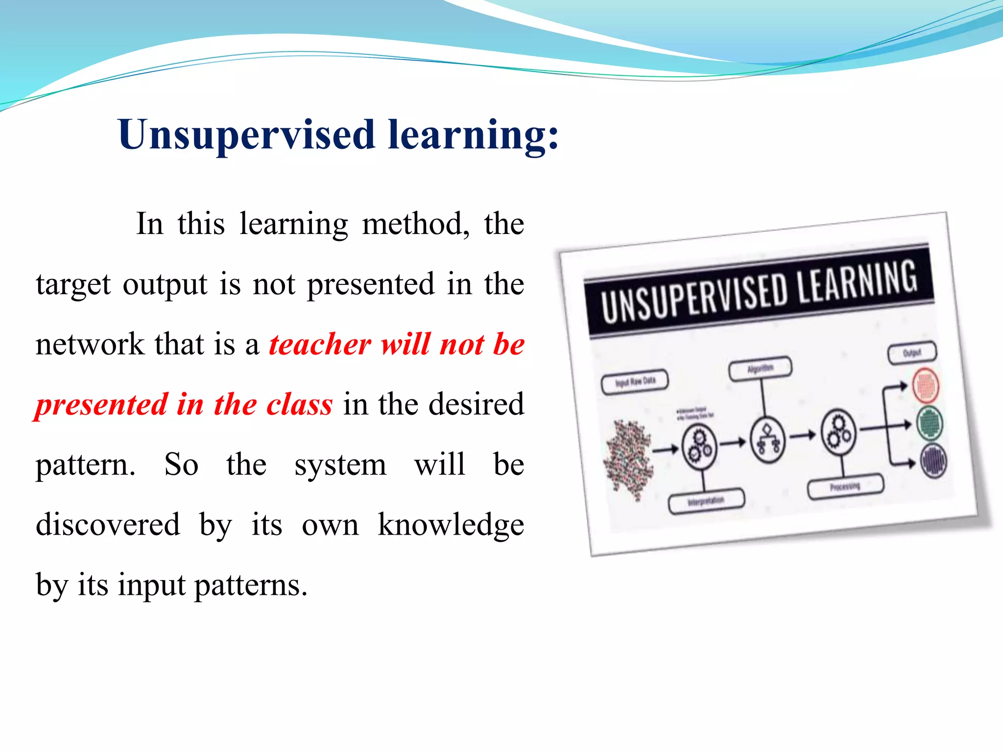 Unsupervised learning:
In this learning method, the
target output is not presented in the
network that is a teacher will not be
presented in the class in the desired
pattern. So the system will be
discovered by its own knowledge
by its input patterns.
 