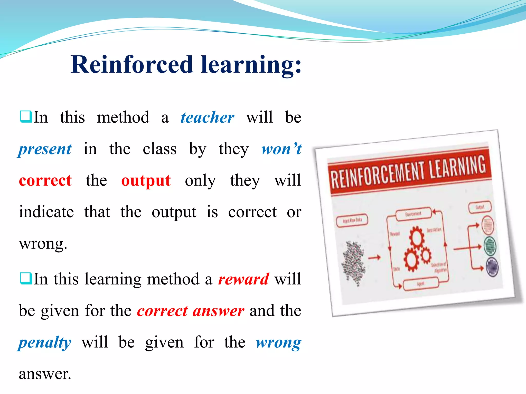 Reinforced learning:
In this method a teacher will be
present in the class by they won’t
correct the output only they will
indicate that the output is correct or
wrong.
In this learning method a reward will
be given for the correct answer and the
penalty will be given for the wrong
answer.
 