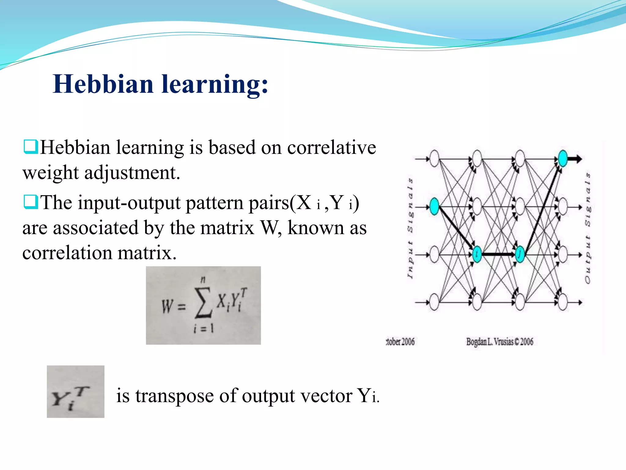 Hebbian learning:
Hebbian learning is based on correlative
weight adjustment.
The input-output pattern pairs(X i ,Y i)
are associated by the matrix W, known as
correlation matrix.
is transpose of output vector Yi.
 