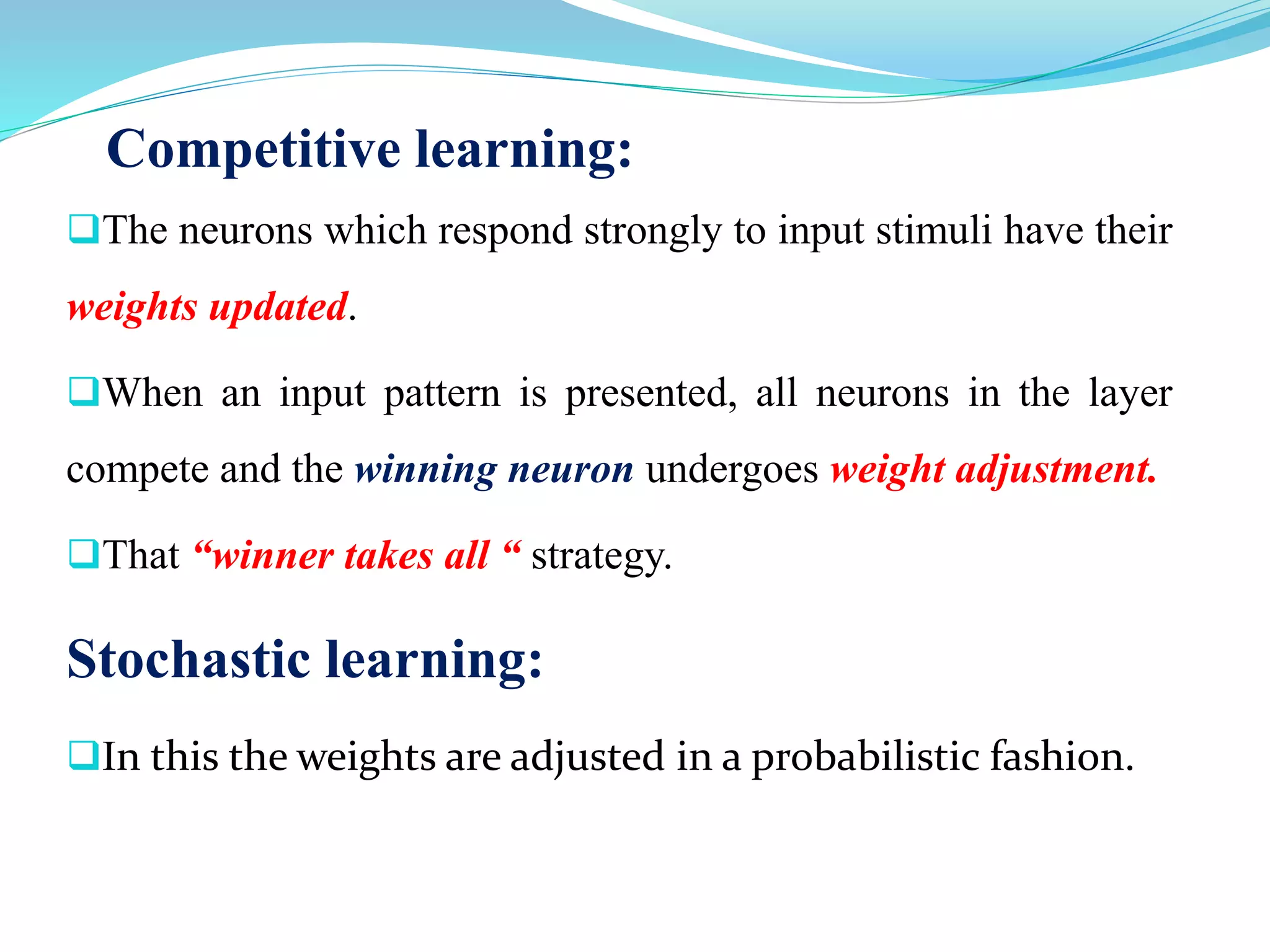 Competitive learning:
The neurons which respond strongly to input stimuli have their
weights updated.
When an input pattern is presented, all neurons in the layer
compete and the winning neuron undergoes weight adjustment.
That “winner takes all “ strategy.
Stochastic learning:
In this the weights are adjusted in a probabilistic fashion.
 