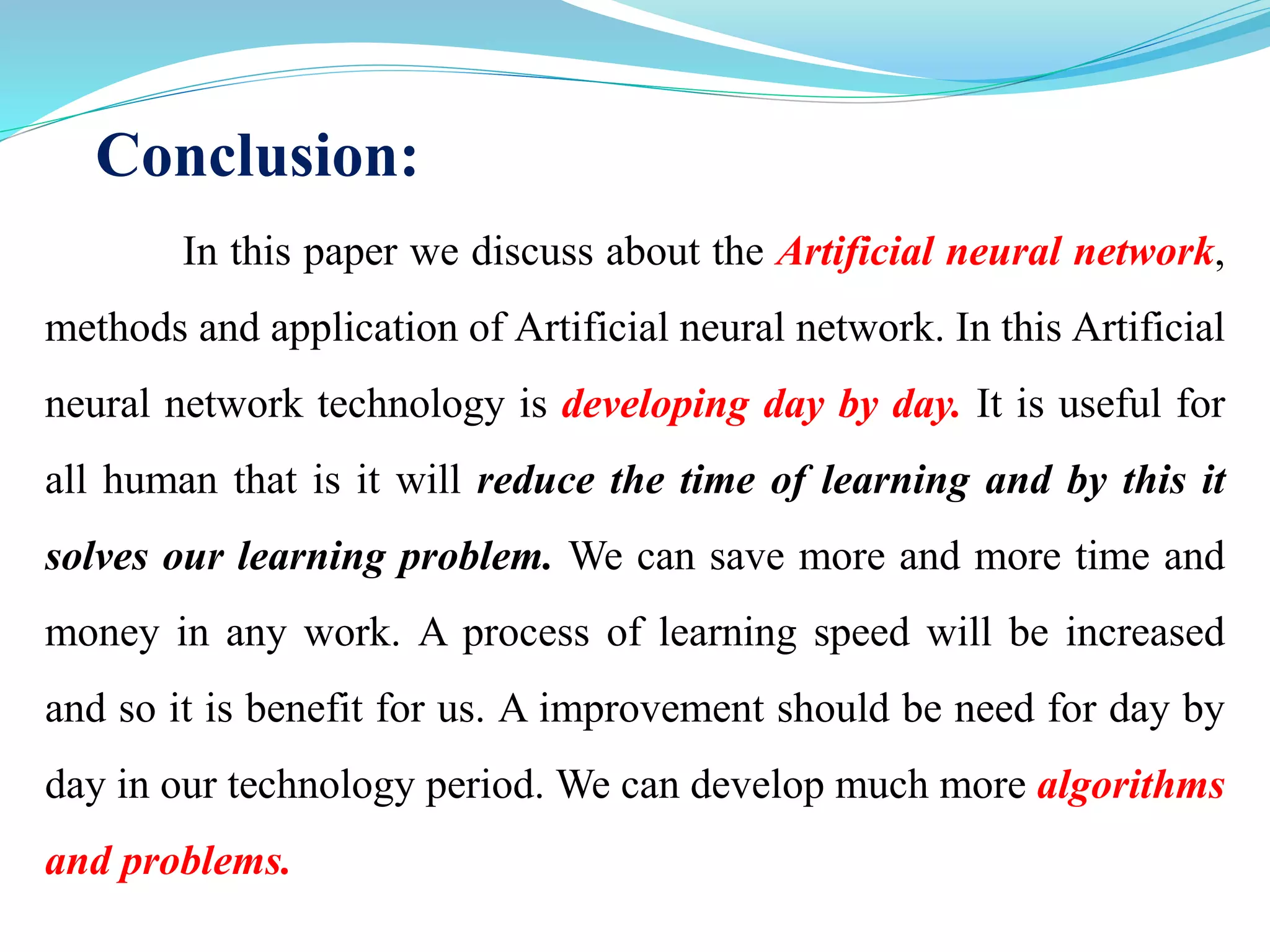 Conclusion:
In this paper we discuss about the Artificial neural network,
methods and application of Artificial neural network. In this Artificial
neural network technology is developing day by day. It is useful for
all human that is it will reduce the time of learning and by this it
solves our learning problem. We can save more and more time and
money in any work. A process of learning speed will be increased
and so it is benefit for us. A improvement should be need for day by
day in our technology period. We can develop much more algorithms
and problems.
 