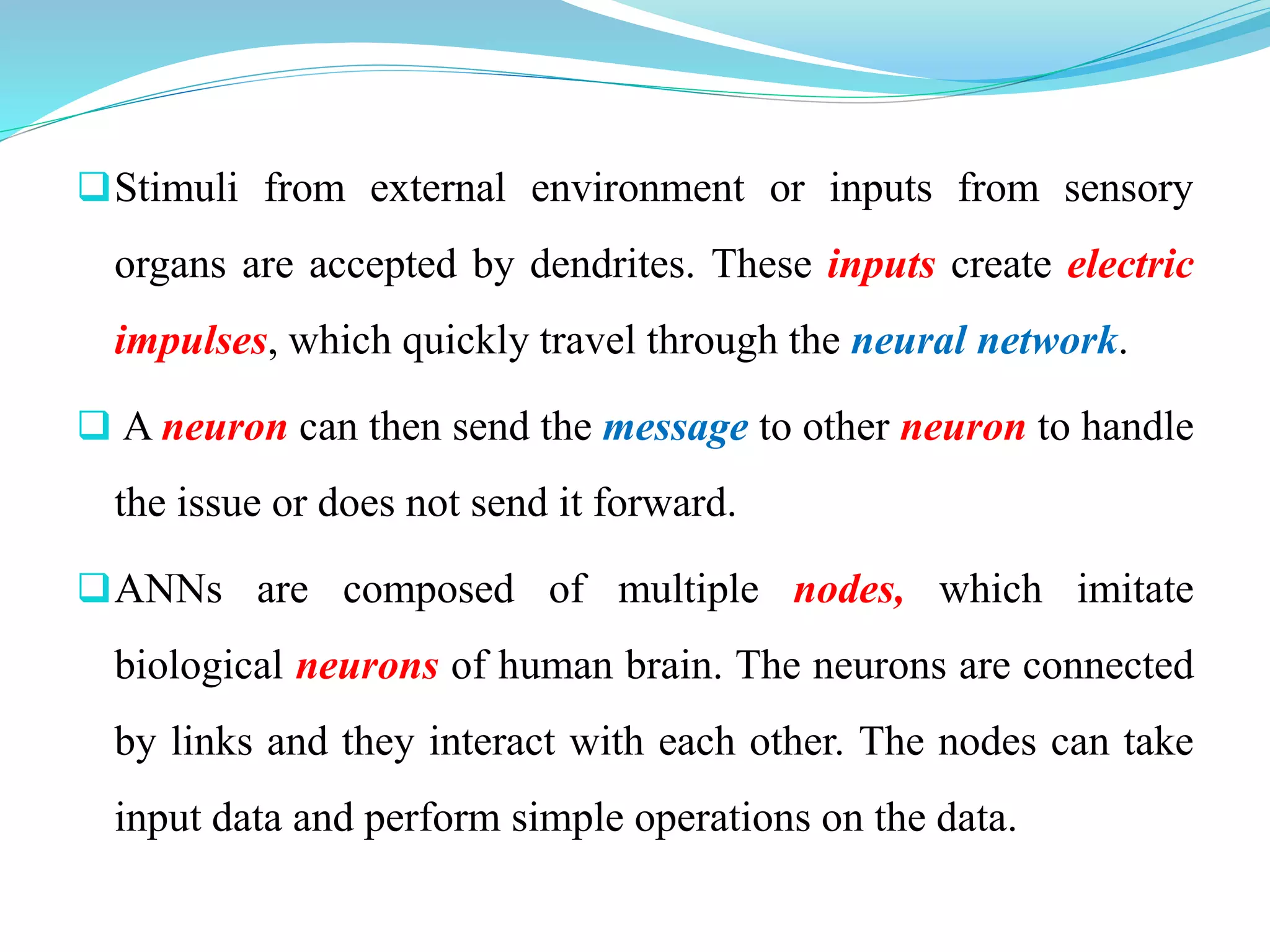 Stimuli from external environment or inputs from sensory
organs are accepted by dendrites. These inputs create electric
impulses, which quickly travel through the neural network.
 A neuron can then send the message to other neuron to handle
the issue or does not send it forward.
ANNs are composed of multiple nodes, which imitate
biological neurons of human brain. The neurons are connected
by links and they interact with each other. The nodes can take
input data and perform simple operations on the data.
 