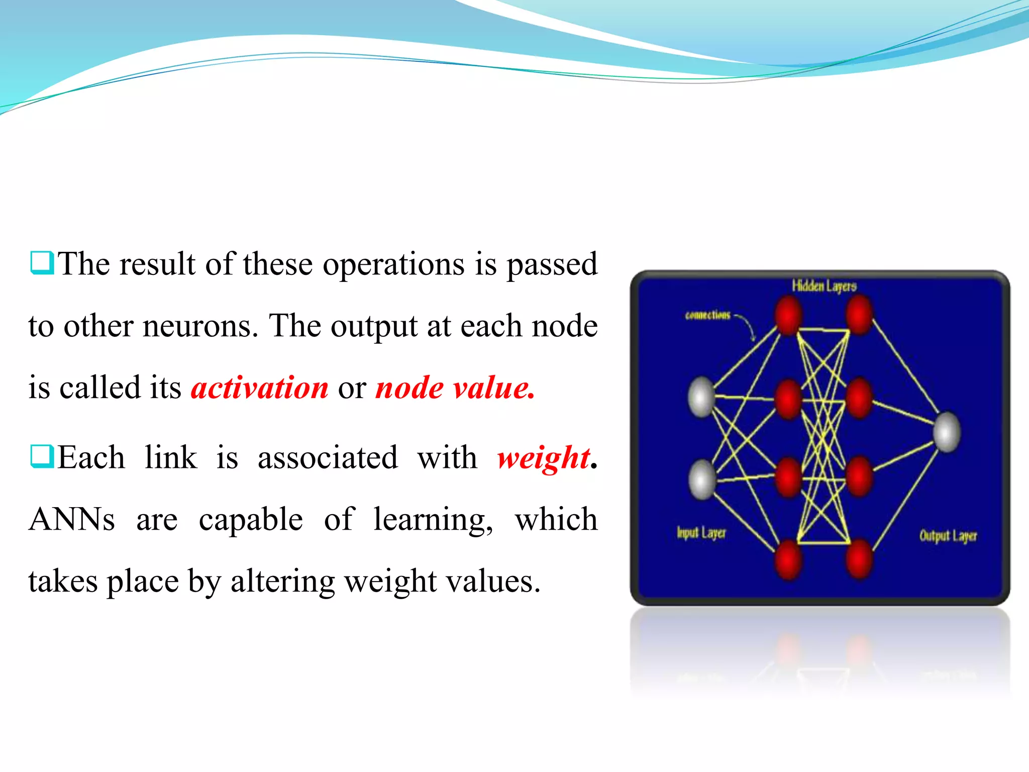 The result of these operations is passed
to other neurons. The output at each node
is called its activation or node value.
Each link is associated with weight.
ANNs are capable of learning, which
takes place by altering weight values.
 
