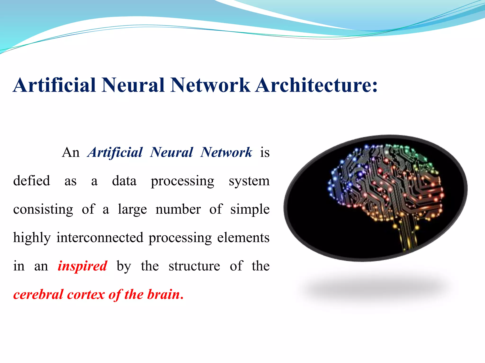 Artificial Neural Network Architecture:
An Artificial Neural Network is
defied as a data processing system
consisting of a large number of simple
highly interconnected processing elements
in an inspired by the structure of the
cerebral cortex of the brain.
 