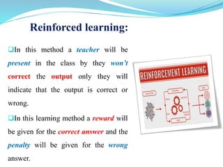 Reinforced learning:
In this method a teacher will be
present in the class by they won’t
correct the output only they will
indicate that the output is correct or
wrong.
In this learning method a reward will
be given for the correct answer and the
penalty will be given for the wrong
answer.
 