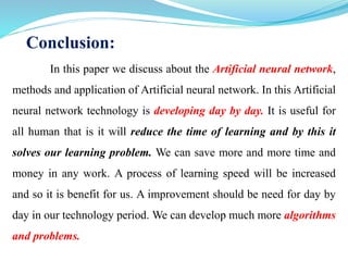 Conclusion:
In this paper we discuss about the Artificial neural network,
methods and application of Artificial neural network. In this Artificial
neural network technology is developing day by day. It is useful for
all human that is it will reduce the time of learning and by this it
solves our learning problem. We can save more and more time and
money in any work. A process of learning speed will be increased
and so it is benefit for us. A improvement should be need for day by
day in our technology period. We can develop much more algorithms
and problems.
 