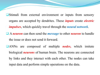 Stimuli from external environment or inputs from sensory
organs are accepted by dendrites. These inputs create electric
impulses, which quickly travel through the neural network.
 A neuron can then send the message to other neuron to handle
the issue or does not send it forward.
ANNs are composed of multiple nodes, which imitate
biological neurons of human brain. The neurons are connected
by links and they interact with each other. The nodes can take
input data and perform simple operations on the data.
 