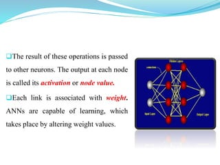 The result of these operations is passed
to other neurons. The output at each node
is called its activation or node value.
Each link is associated with weight.
ANNs are capable of learning, which
takes place by altering weight values.
 