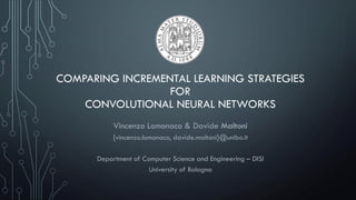COMPARING INCREMENTAL LEARNING STRATEGIES
FOR
CONVOLUTIONAL NEURAL NETWORKS
Vincenzo Lomonaco & Davide Maltoni
{vincenzo.lomonaco, davide.maltoni}@unibo.it
Department of Computer Science and Engineering – DISI
University of Bologna
 