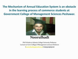 The Mechanism of Annual Education System is an obstacle
    in the learning process of commerce students at
 Government College of Management Sciences Peshawar.




                           Noorulhadi
                PhD Scholar at Islamia College University Peshawar.
             Lecturer at Govt College of Management sciences Peshawar.
                    (nooruhadi99@yahoo.co) 00923219091220
 