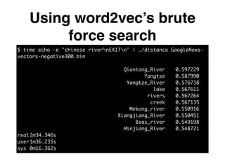 Using word2vec’s brute
force search
$ time echo -e "chinese rivernEXITn" | ./distance GoogleNews-
vectors-negative300.bin	
!
Qiantang_River		 0.597229	
Yangtse		 0.587990	
Yangtze_River		 0.576738	
lake		 0.567611	
rivers		 0.567264	
creek		 0.567135	
Mekong_river		 0.550916	
Xiangjiang_River		 0.550451	
Beas_river		 0.549198	
Minjiang_River		 0.548721	
real	2m34.346s	
user	1m36.235s	
sys	0m16.362s
 
