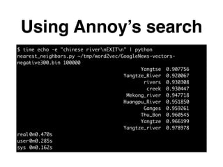 Using Annoy’s search
$ time echo -e "chinese rivernEXITn" | python
nearest_neighbors.py ~/tmp/word2vec/GoogleNews-vectors-
negative300.bin 100000	
Yangtse	 0.907756	
Yangtze_River	 0.920067	
rivers	 0.930308	
creek	 0.930447	
Mekong_river	 0.947718	
Huangpu_River	 0.951850	
Ganges	 0.959261	
Thu_Bon	 0.960545	
Yangtze	 0.966199	
Yangtze_river	 0.978978	
real	0m0.470s	
user	0m0.285s	
sys	0m0.162s
 