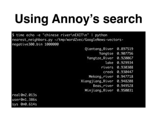 Using Annoy’s search
$ time echo -e "chinese rivernEXITn" | python
nearest_neighbors.py ~/tmp/word2vec/GoogleNews-vectors-
negative300.bin 1000000	
Qiantang_River	 0.897519	
Yangtse	 0.907756	
Yangtze_River	 0.920067	
lake	 0.929934	
rivers	 0.930308	
creek	 0.930447	
Mekong_river	 0.947718	
Xiangjiang_River	 0.948208	
Beas_river	 0.949528	
Minjiang_River	 0.950031	
real	0m2.013s	
user	0m1.386s	
sys	0m0.614s
 