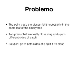 Problemo
• The point that’s the closest isn’t necessarily in the
same leaf of the binary tree
• Two points that are really close may end up on
different sides of a split
• Solution: go to both sides of a split if it’s close
 