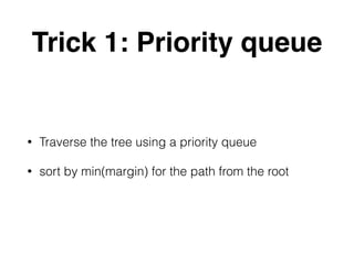 Trick 1: Priority queue
• Traverse the tree using a priority queue
• sort by min(margin) for the path from the root
 