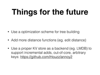 Things for the future
• Use a optimization scheme for tree building
• Add more distance functions (eg. edit distance)
• Use a proper KV store as a backend (eg. LMDB) to
support incremental adds, out-of-core, arbitrary
keys: https://github.com/Houzz/annoy2
 