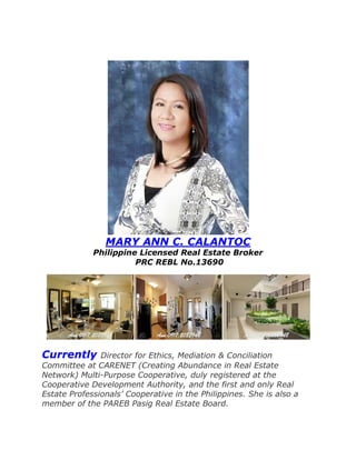 MARY ANN C. CALANTOC
Philippine Licensed Real Estate Broker
PRC REBL No.13690
Currently Director for Ethics, Mediation & Conciliation
Committee at CARENET (Creating Abundance in Real Estate
Network) Multi-Purpose Cooperative, duly registered at the
Cooperative Development Authority, and the first and only Real
Estate Professionals’ Cooperative in the Philippines. She is also a
member of the PAREB Pasig Real Estate Board.
 