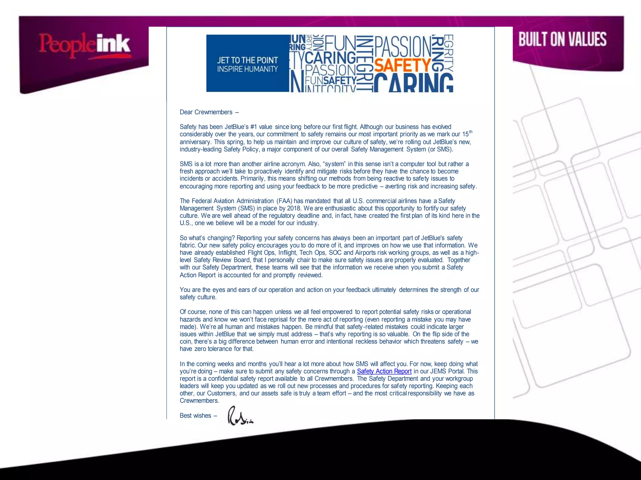 Dear Crewmembers –
Safety has been JetBlue’s #1 value since long before our first flight. Although our business has evolved
considerably over the years, our commitment to safety remains our most important priority as we mark our 15th
anniversary. This spring, to help us maintain and improve our culture of safety, we’re rolling out JetBlue’s new,
industry-leading Safety Policy, a major component of our overall Safety Management System (or SMS).
SMS is a lot more than another airline acronym. Also, “system” in this sense isn’t a computer tool but rather a
fresh approach we’ll take to proactively identify and mitigate risks before they have the chance to become
incidents or accidents. Primarily, this means shifting our methods from being reactive to safety issues to
encouraging more reporting and using your feedback to be more predictive – averting risk and increasing safety.
The Federal Aviation Administration (FAA) has mandated that all U.S. commercial airlines have a Safety
Management System (SMS) in place by 2018. We are enthusiastic about this opportunity to fortify our safety
culture. We are well ahead of the regulatory deadline and, in fact, have created the first plan of its kind here in the
U.S., one we believe will be a model for our industry.
So what’s changing? Reporting your safety concerns has always been an important part of JetBlue's safety
fabric. Our new safety policy encourages you to do more of it, and improves on how we use that information. We
have already established Flight Ops, Inflight, Tech Ops, SOC and Airports risk working groups, as well as a high-
level Safety Review Board, that I personally chair to make sure safety issues are properly evaluated. Together
with our Safety Department, these teams will see that the information we receive when you submit a Safety
Action Report is accounted for and promptly reviewed.
You are the eyes and ears of our operation and action on your feedback ultimately determines the strength of our
safety culture.
Of course, none of this can happen unless we all feel empowered to report potential safety risks or operational
hazards and know we won’t face reprisal for the mere act of reporting (even reporting a mistake you may have
made). We’re all human and mistakes happen. Be mindful that safety-related mistakes could indicate larger
issues within JetBlue that we simply must address – that’s why reporting is so valuable. On the flip side of the
coin, there’s a big difference between human error and intentional reckless behavior which threatens safety – we
have zero tolerance for that.
In the coming weeks and months you’ll hear a lot more about how SMS will affect you. For now, keep doing what
you’re doing – make sure to submit any safety concerns through a Safety Action Report in our JEMS Portal. This
report is a confidential safety report available to all Crewmembers. The Safety Department and your workgroup
leaders will keep you updated as we roll out new processes and procedures for safety reporting. Keeping each
other, our Customers, and our assets safe is truly a team effort – and the most criticalresponsibility we have as
Crewmembers.
Best wishes –
 