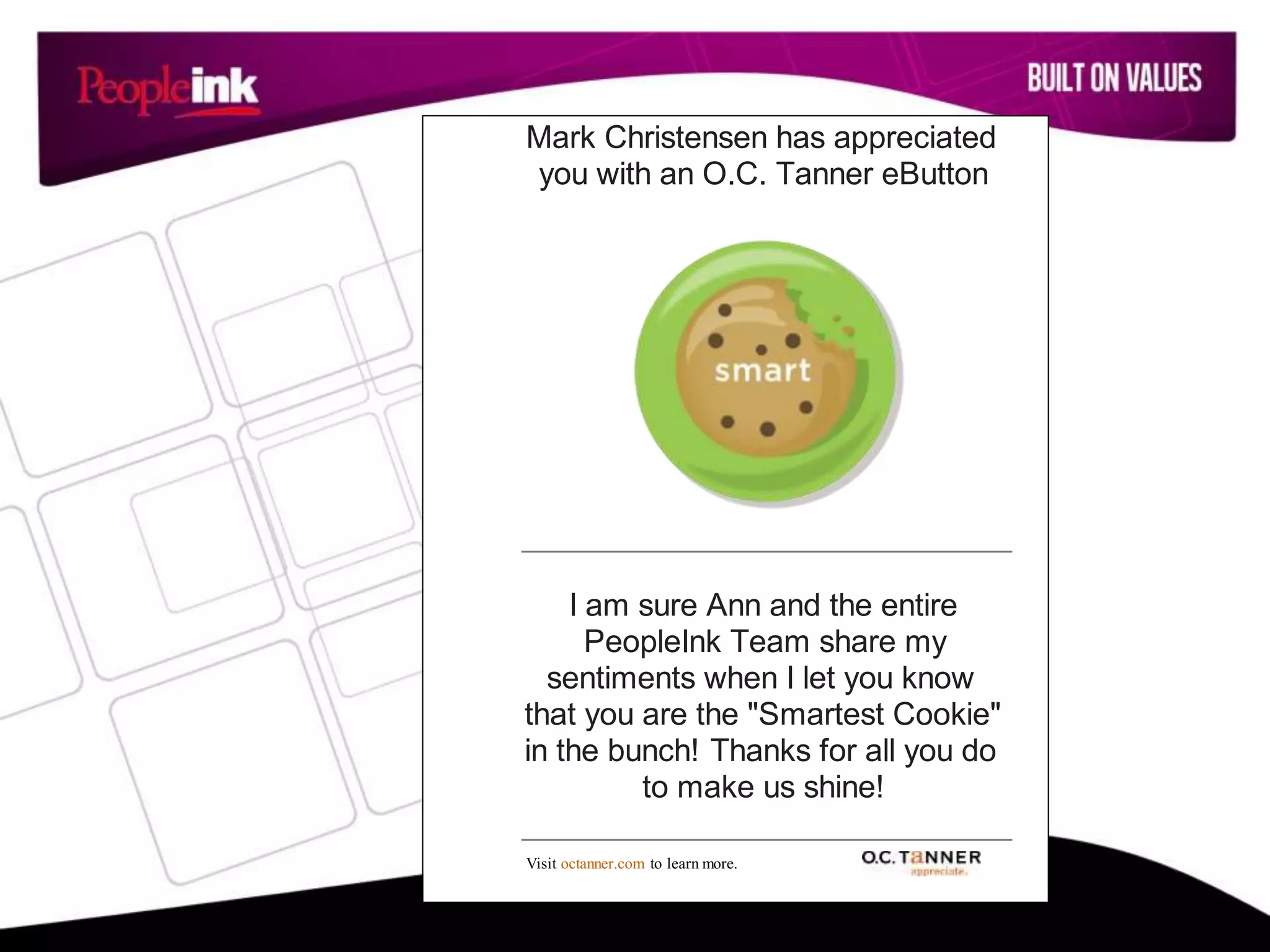 Mark Christensen has appreciated
you with an O.C. Tanner eButton
I am sure Ann and the entire
PeopleInk Team share my
sentiments when I let you know
that you are the "Smartest Cookie"
in the bunch! Thanks for all you do
to make us shine!
Visit octanner.com to learn more.
 