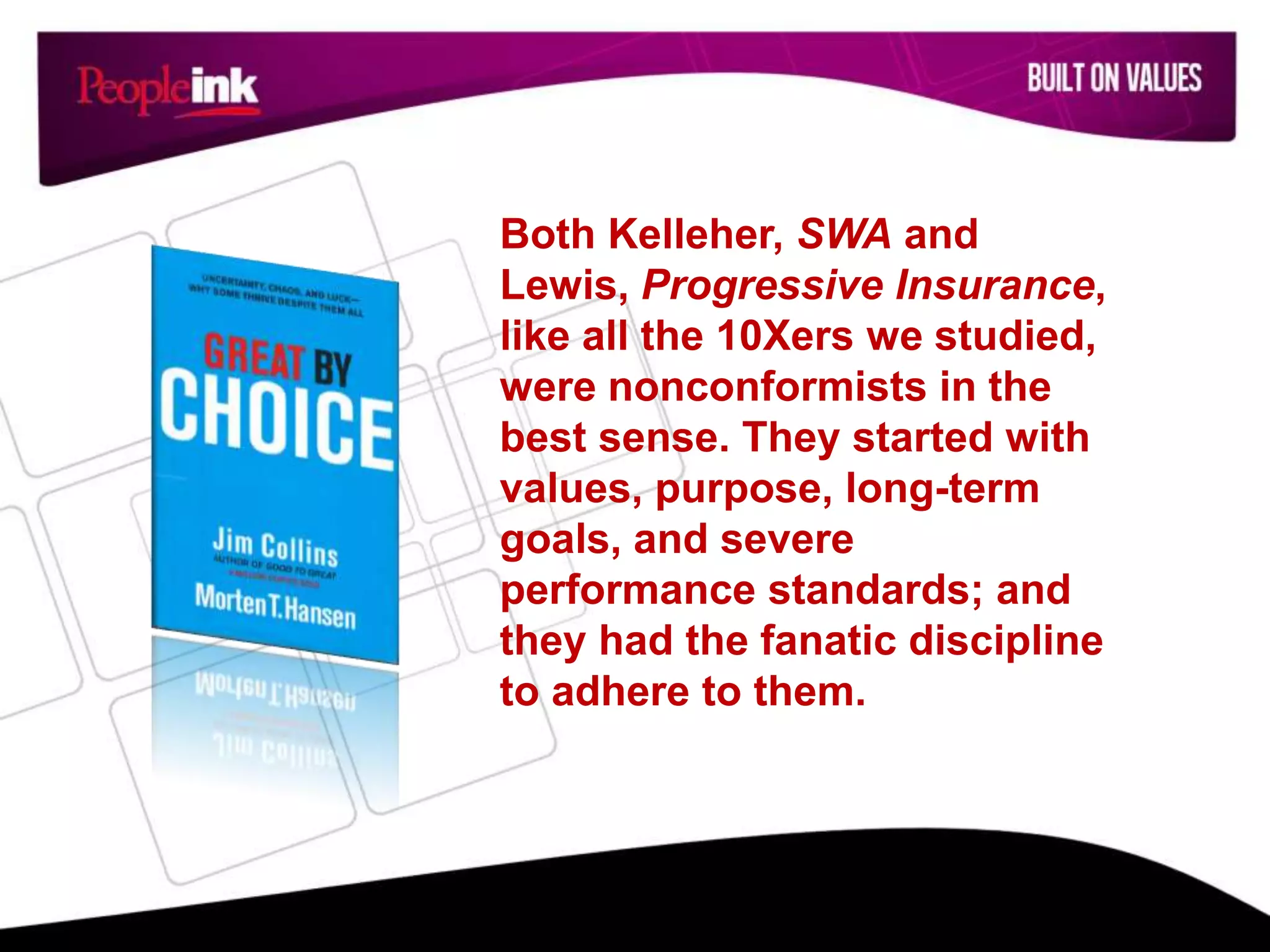 Both Kelleher, SWA and
Lewis, Progressive Insurance,
like all the 10Xers we studied,
were nonconformists in the
best sense. They started with
values, purpose, long-term
goals, and severe
performance standards; and
they had the fanatic discipline
to adhere to them.
 