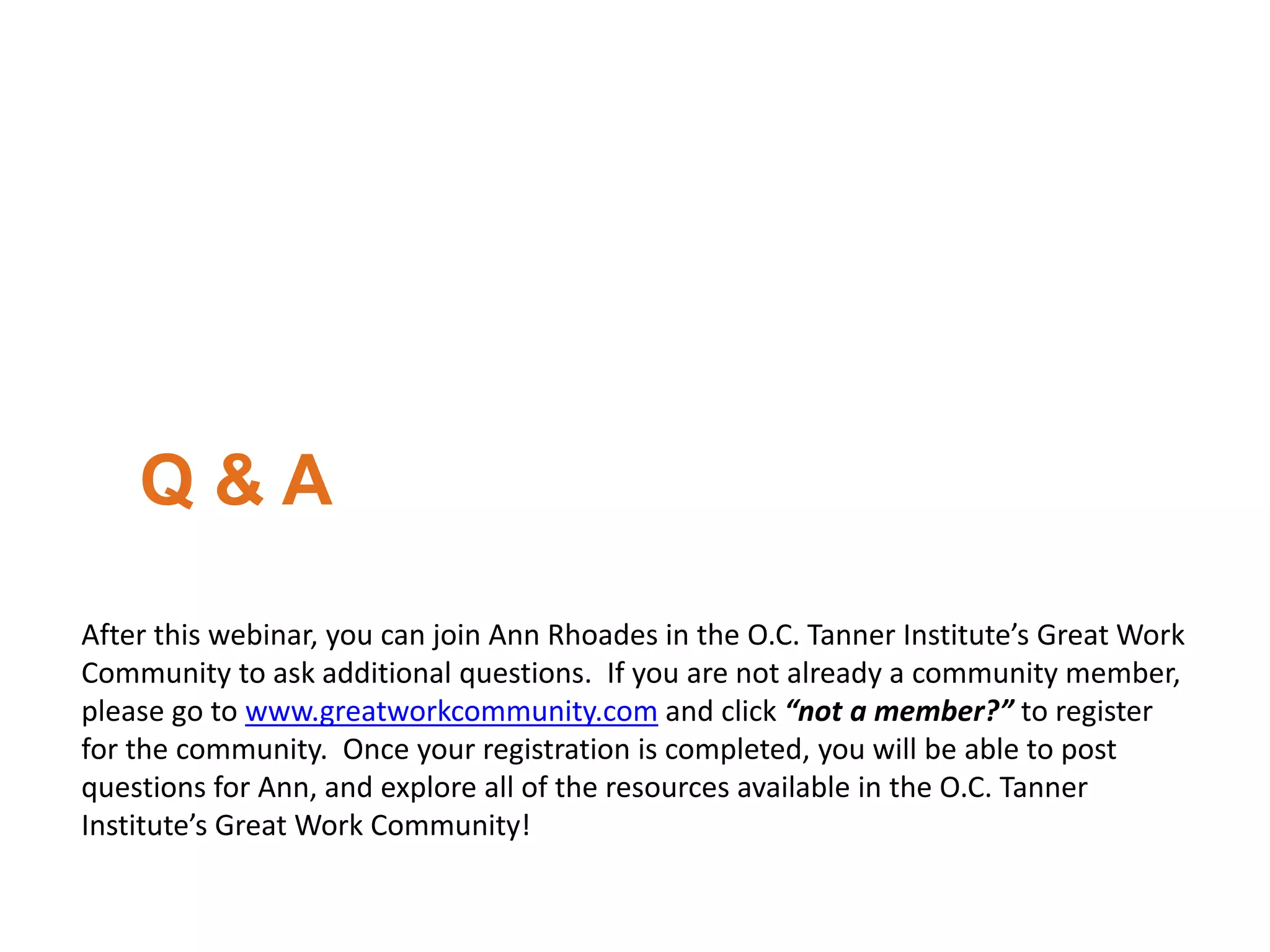 Q & A
After this webinar, you can join Ann Rhoades in the O.C. Tanner Institute’s Great Work
Community to ask additional questions. If you are not already a community member,
please go to www.greatworkcommunity.com and click “not a member?” to register
for the community. Once your registration is completed, you will be able to post
questions for Ann, and explore all of the resources available in the O.C. Tanner
Institute’s Great Work Community!
 